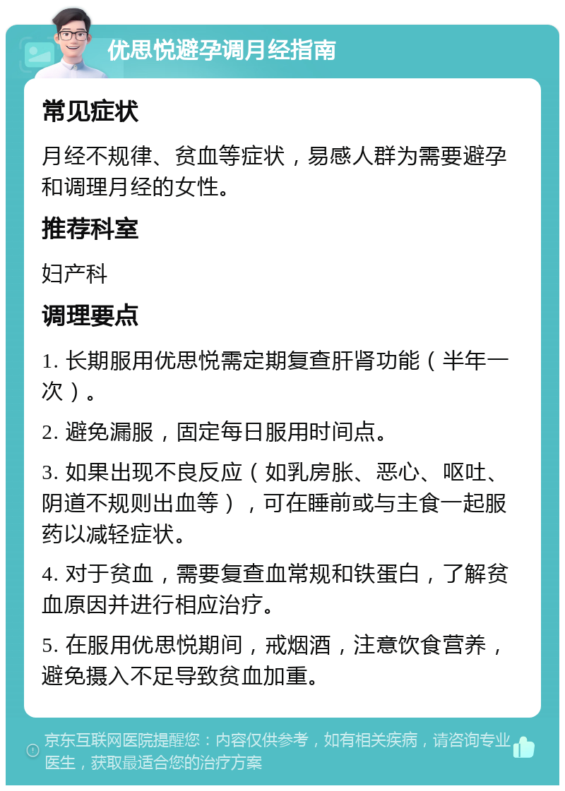 优思悦避孕调月经指南 常见症状 月经不规律、贫血等症状，易感人群为需要避孕和调理月经的女性。 推荐科室 妇产科 调理要点 1. 长期服用优思悦需定期复查肝肾功能（半年一次）。 2. 避免漏服，固定每日服用时间点。 3. 如果出现不良反应（如乳房胀、恶心、呕吐、阴道不规则出血等），可在睡前或与主食一起服药以减轻症状。 4. 对于贫血，需要复查血常规和铁蛋白，了解贫血原因并进行相应治疗。 5. 在服用优思悦期间，戒烟酒，注意饮食营养，避免摄入不足导致贫血加重。