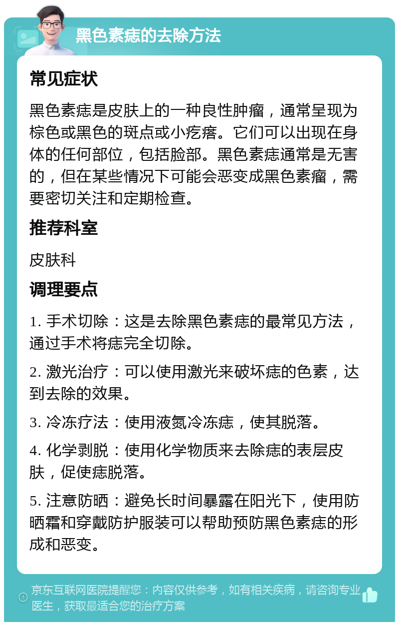 黑色素痣的去除方法 常见症状 黑色素痣是皮肤上的一种良性肿瘤，通常呈现为棕色或黑色的斑点或小疙瘩。它们可以出现在身体的任何部位，包括脸部。黑色素痣通常是无害的，但在某些情况下可能会恶变成黑色素瘤，需要密切关注和定期检查。 推荐科室 皮肤科 调理要点 1. 手术切除：这是去除黑色素痣的最常见方法，通过手术将痣完全切除。 2. 激光治疗：可以使用激光来破坏痣的色素，达到去除的效果。 3. 冷冻疗法：使用液氮冷冻痣，使其脱落。 4. 化学剥脱：使用化学物质来去除痣的表层皮肤，促使痣脱落。 5. 注意防晒：避免长时间暴露在阳光下，使用防晒霜和穿戴防护服装可以帮助预防黑色素痣的形成和恶变。