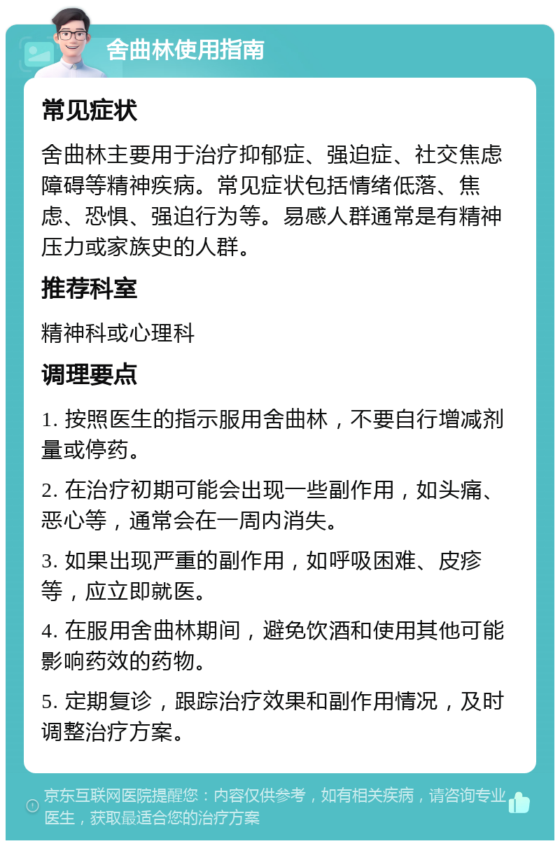 舍曲林使用指南 常见症状 舍曲林主要用于治疗抑郁症、强迫症、社交焦虑障碍等精神疾病。常见症状包括情绪低落、焦虑、恐惧、强迫行为等。易感人群通常是有精神压力或家族史的人群。 推荐科室 精神科或心理科 调理要点 1. 按照医生的指示服用舍曲林，不要自行增减剂量或停药。 2. 在治疗初期可能会出现一些副作用，如头痛、恶心等，通常会在一周内消失。 3. 如果出现严重的副作用，如呼吸困难、皮疹等，应立即就医。 4. 在服用舍曲林期间，避免饮酒和使用其他可能影响药效的药物。 5. 定期复诊，跟踪治疗效果和副作用情况，及时调整治疗方案。