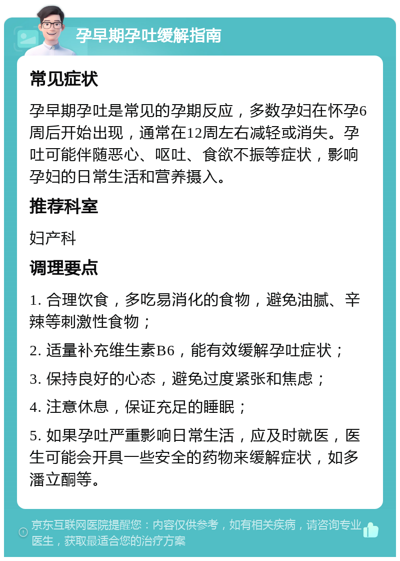 孕早期孕吐缓解指南 常见症状 孕早期孕吐是常见的孕期反应，多数孕妇在怀孕6周后开始出现，通常在12周左右减轻或消失。孕吐可能伴随恶心、呕吐、食欲不振等症状，影响孕妇的日常生活和营养摄入。 推荐科室 妇产科 调理要点 1. 合理饮食，多吃易消化的食物，避免油腻、辛辣等刺激性食物； 2. 适量补充维生素B6，能有效缓解孕吐症状； 3. 保持良好的心态，避免过度紧张和焦虑； 4. 注意休息，保证充足的睡眠； 5. 如果孕吐严重影响日常生活，应及时就医，医生可能会开具一些安全的药物来缓解症状，如多潘立酮等。