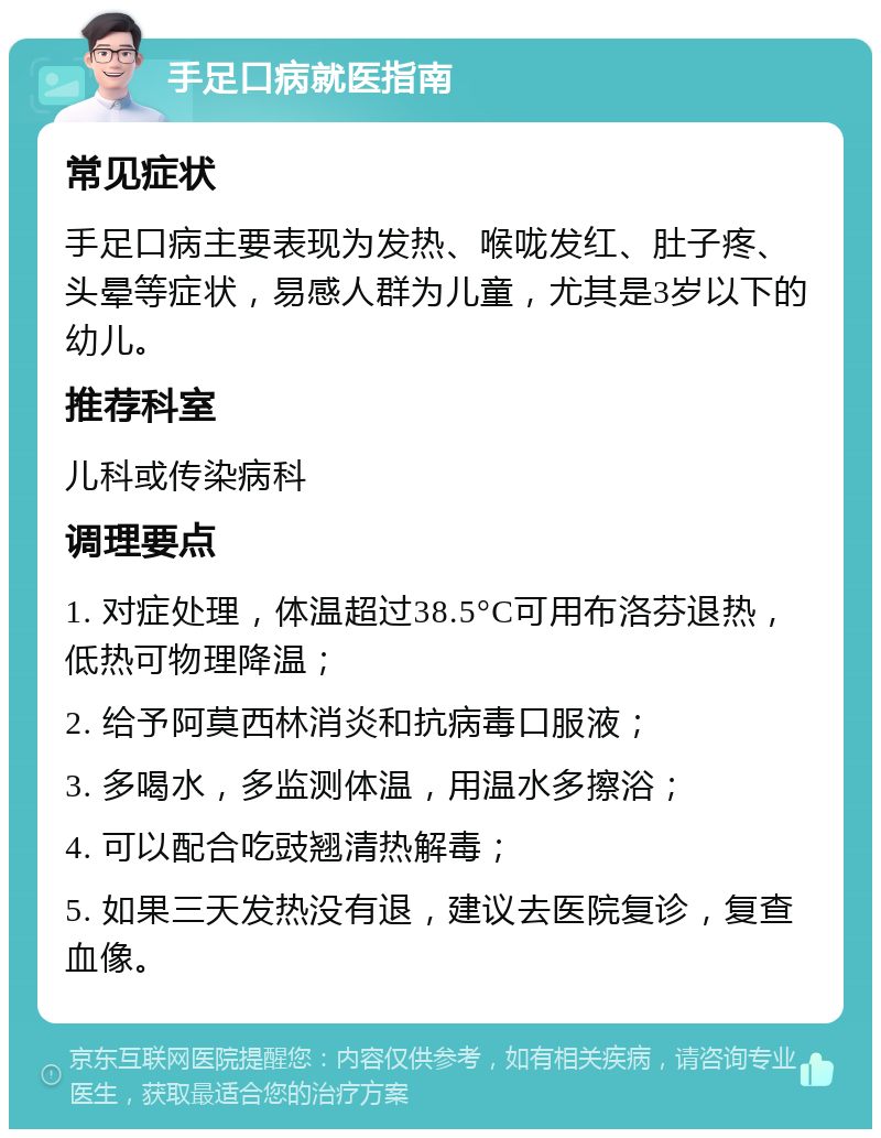 手足口病就医指南 常见症状 手足口病主要表现为发热、喉咙发红、肚子疼、头晕等症状，易感人群为儿童，尤其是3岁以下的幼儿。 推荐科室 儿科或传染病科 调理要点 1. 对症处理，体温超过38.5°C可用布洛芬退热，低热可物理降温； 2. 给予阿莫西林消炎和抗病毒口服液； 3. 多喝水，多监测体温，用温水多擦浴； 4. 可以配合吃豉翘清热解毒； 5. 如果三天发热没有退，建议去医院复诊，复查血像。