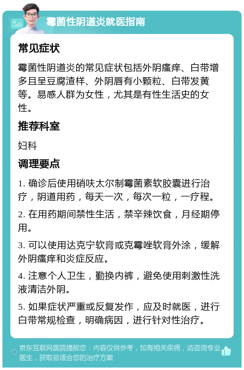 霉菌性阴道炎就医指南 常见症状 霉菌性阴道炎的常见症状包括外阴瘙痒、白带增多且呈豆腐渣样、外阴唇有小颗粒、白带发黄等。易感人群为女性，尤其是有性生活史的女性。 推荐科室 妇科 调理要点 1. 确诊后使用硝呋太尔制霉菌素软胶囊进行治疗，阴道用药，每天一次，每次一粒，一疗程。 2. 在用药期间禁性生活，禁辛辣饮食，月经期停用。 3. 可以使用达克宁软膏或克霉唑软膏外涂，缓解外阴瘙痒和炎症反应。 4. 注意个人卫生，勤换内裤，避免使用刺激性洗液清洁外阴。 5. 如果症状严重或反复发作，应及时就医，进行白带常规检查，明确病因，进行针对性治疗。