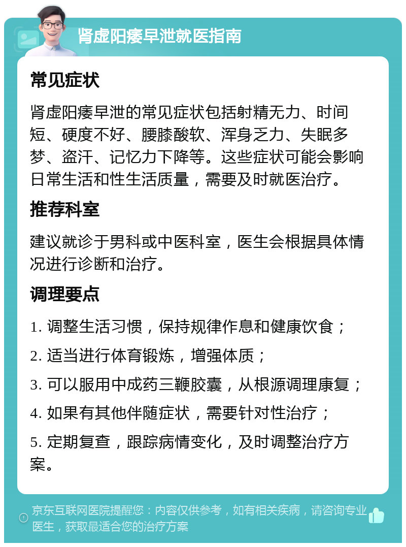 肾虚阳痿早泄就医指南 常见症状 肾虚阳痿早泄的常见症状包括射精无力、时间短、硬度不好、腰膝酸软、浑身乏力、失眠多梦、盗汗、记忆力下降等。这些症状可能会影响日常生活和性生活质量，需要及时就医治疗。 推荐科室 建议就诊于男科或中医科室，医生会根据具体情况进行诊断和治疗。 调理要点 1. 调整生活习惯，保持规律作息和健康饮食； 2. 适当进行体育锻炼，增强体质； 3. 可以服用中成药三鞭胶囊，从根源调理康复； 4. 如果有其他伴随症状，需要针对性治疗； 5. 定期复查，跟踪病情变化，及时调整治疗方案。