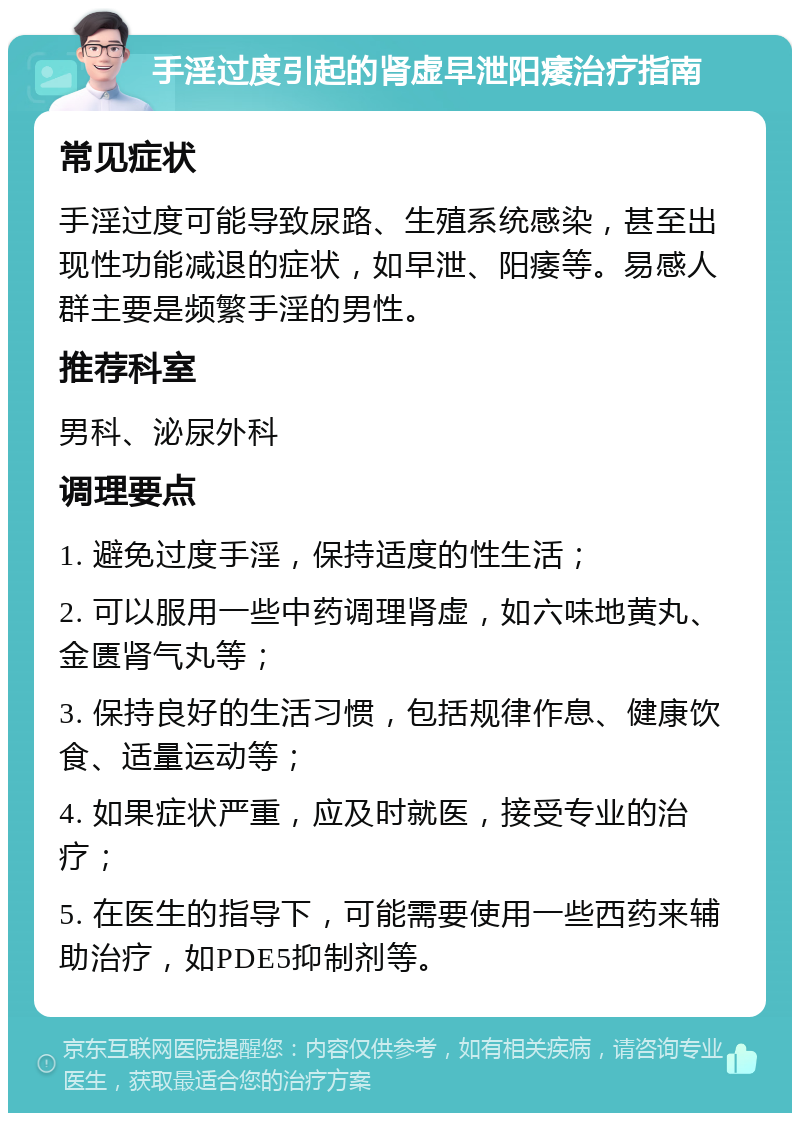 手淫过度引起的肾虚早泄阳痿治疗指南 常见症状 手淫过度可能导致尿路、生殖系统感染，甚至出现性功能减退的症状，如早泄、阳痿等。易感人群主要是频繁手淫的男性。 推荐科室 男科、泌尿外科 调理要点 1. 避免过度手淫，保持适度的性生活； 2. 可以服用一些中药调理肾虚，如六味地黄丸、金匮肾气丸等； 3. 保持良好的生活习惯，包括规律作息、健康饮食、适量运动等； 4. 如果症状严重，应及时就医，接受专业的治疗； 5. 在医生的指导下，可能需要使用一些西药来辅助治疗，如PDE5抑制剂等。