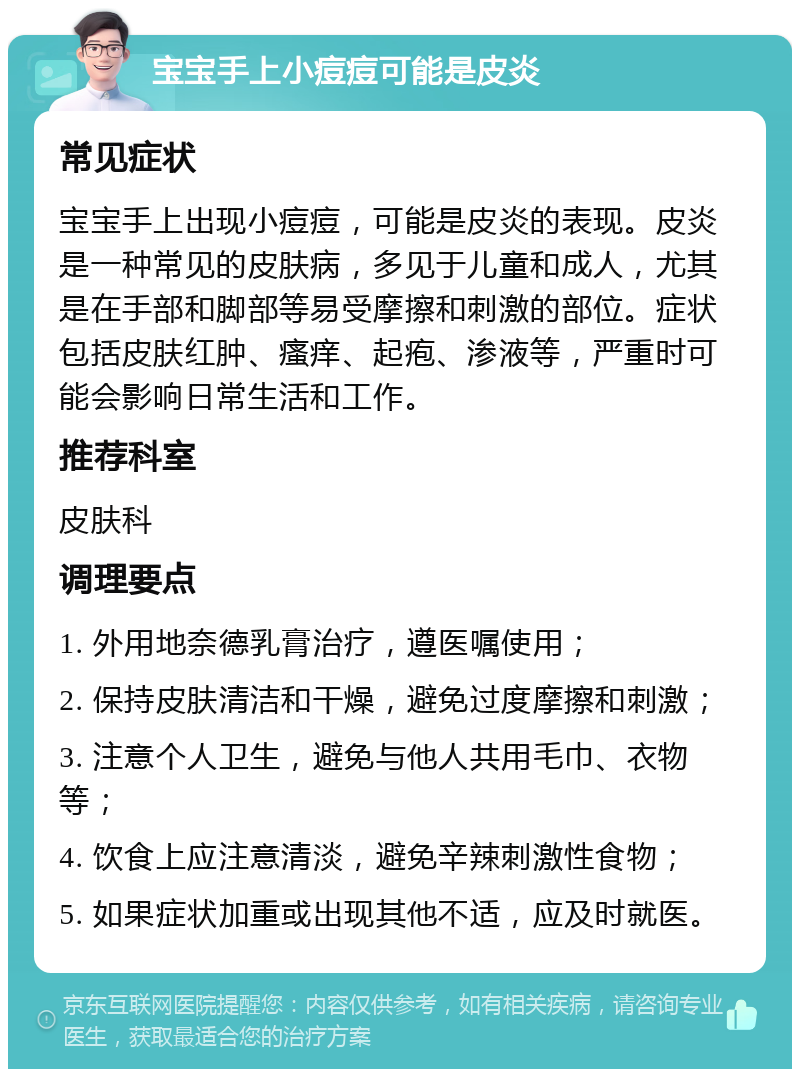 宝宝手上小痘痘可能是皮炎 常见症状 宝宝手上出现小痘痘，可能是皮炎的表现。皮炎是一种常见的皮肤病，多见于儿童和成人，尤其是在手部和脚部等易受摩擦和刺激的部位。症状包括皮肤红肿、瘙痒、起疱、渗液等，严重时可能会影响日常生活和工作。 推荐科室 皮肤科 调理要点 1. 外用地奈德乳膏治疗，遵医嘱使用； 2. 保持皮肤清洁和干燥，避免过度摩擦和刺激； 3. 注意个人卫生，避免与他人共用毛巾、衣物等； 4. 饮食上应注意清淡，避免辛辣刺激性食物； 5. 如果症状加重或出现其他不适，应及时就医。