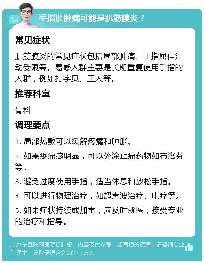 手指肚肿痛可能是肌筋膜炎？ 常见症状 肌筋膜炎的常见症状包括局部肿痛、手指屈伸活动受限等。易感人群主要是长期重复使用手指的人群，例如打字员、工人等。 推荐科室 骨科 调理要点 1. 局部热敷可以缓解疼痛和肿胀。 2. 如果疼痛感明显，可以外涂止痛药物如布洛芬等。 3. 避免过度使用手指，适当休息和放松手指。 4. 可以进行物理治疗，如超声波治疗、电疗等。 5. 如果症状持续或加重，应及时就医，接受专业的治疗和指导。