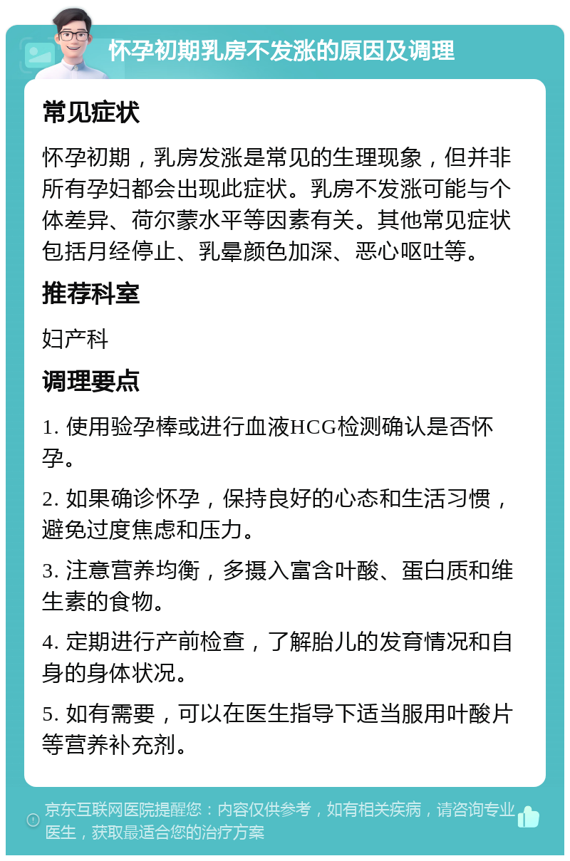 怀孕初期乳房不发涨的原因及调理 常见症状 怀孕初期，乳房发涨是常见的生理现象，但并非所有孕妇都会出现此症状。乳房不发涨可能与个体差异、荷尔蒙水平等因素有关。其他常见症状包括月经停止、乳晕颜色加深、恶心呕吐等。 推荐科室 妇产科 调理要点 1. 使用验孕棒或进行血液HCG检测确认是否怀孕。 2. 如果确诊怀孕，保持良好的心态和生活习惯，避免过度焦虑和压力。 3. 注意营养均衡，多摄入富含叶酸、蛋白质和维生素的食物。 4. 定期进行产前检查，了解胎儿的发育情况和自身的身体状况。 5. 如有需要，可以在医生指导下适当服用叶酸片等营养补充剂。