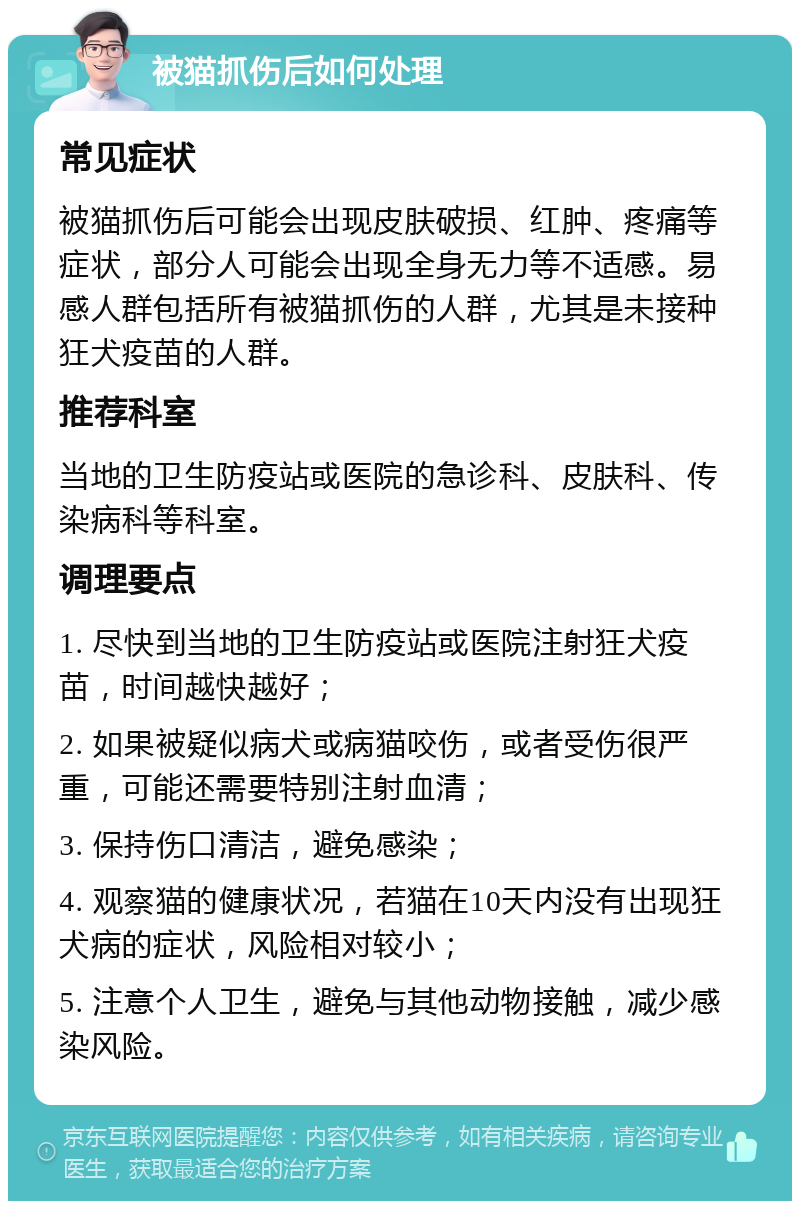 被猫抓伤后如何处理 常见症状 被猫抓伤后可能会出现皮肤破损、红肿、疼痛等症状，部分人可能会出现全身无力等不适感。易感人群包括所有被猫抓伤的人群，尤其是未接种狂犬疫苗的人群。 推荐科室 当地的卫生防疫站或医院的急诊科、皮肤科、传染病科等科室。 调理要点 1. 尽快到当地的卫生防疫站或医院注射狂犬疫苗，时间越快越好； 2. 如果被疑似病犬或病猫咬伤，或者受伤很严重，可能还需要特别注射血清； 3. 保持伤口清洁，避免感染； 4. 观察猫的健康状况，若猫在10天内没有出现狂犬病的症状，风险相对较小； 5. 注意个人卫生，避免与其他动物接触，减少感染风险。