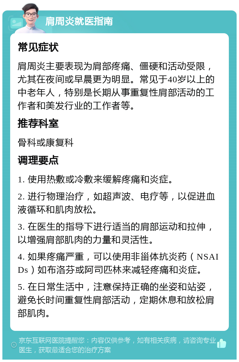 肩周炎就医指南 常见症状 肩周炎主要表现为肩部疼痛、僵硬和活动受限，尤其在夜间或早晨更为明显。常见于40岁以上的中老年人，特别是长期从事重复性肩部活动的工作者和美发行业的工作者等。 推荐科室 骨科或康复科 调理要点 1. 使用热敷或冷敷来缓解疼痛和炎症。 2. 进行物理治疗，如超声波、电疗等，以促进血液循环和肌肉放松。 3. 在医生的指导下进行适当的肩部运动和拉伸，以增强肩部肌肉的力量和灵活性。 4. 如果疼痛严重，可以使用非甾体抗炎药（NSAIDs）如布洛芬或阿司匹林来减轻疼痛和炎症。 5. 在日常生活中，注意保持正确的坐姿和站姿，避免长时间重复性肩部活动，定期休息和放松肩部肌肉。