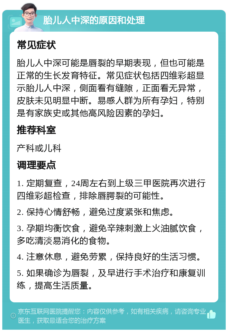 胎儿人中深的原因和处理 常见症状 胎儿人中深可能是唇裂的早期表现，但也可能是正常的生长发育特征。常见症状包括四维彩超显示胎儿人中深，侧面看有缝隙，正面看无异常，皮肤未见明显中断。易感人群为所有孕妇，特别是有家族史或其他高风险因素的孕妇。 推荐科室 产科或儿科 调理要点 1. 定期复查，24周左右到上级三甲医院再次进行四维彩超检查，排除唇腭裂的可能性。 2. 保持心情舒畅，避免过度紧张和焦虑。 3. 孕期均衡饮食，避免辛辣刺激上火油腻饮食，多吃清淡易消化的食物。 4. 注意休息，避免劳累，保持良好的生活习惯。 5. 如果确诊为唇裂，及早进行手术治疗和康复训练，提高生活质量。