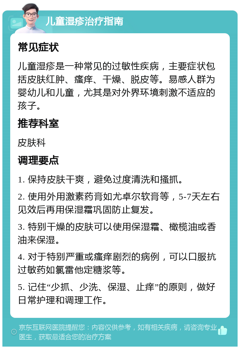 儿童湿疹治疗指南 常见症状 儿童湿疹是一种常见的过敏性疾病，主要症状包括皮肤红肿、瘙痒、干燥、脱皮等。易感人群为婴幼儿和儿童，尤其是对外界环境刺激不适应的孩子。 推荐科室 皮肤科 调理要点 1. 保持皮肤干爽，避免过度清洗和搔抓。 2. 使用外用激素药膏如尤卓尔软膏等，5-7天左右见效后再用保湿霜巩固防止复发。 3. 特别干燥的皮肤可以使用保湿霜、橄榄油或香油来保湿。 4. 对于特别严重或瘙痒剧烈的病例，可以口服抗过敏药如氯雷他定糖浆等。 5. 记住“少抓、少洗、保湿、止痒”的原则，做好日常护理和调理工作。