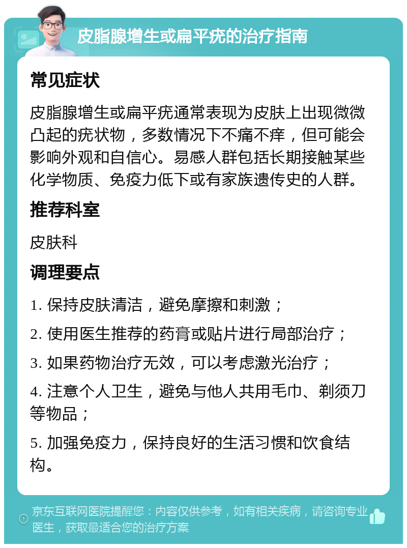 皮脂腺增生或扁平疣的治疗指南 常见症状 皮脂腺增生或扁平疣通常表现为皮肤上出现微微凸起的疣状物，多数情况下不痛不痒，但可能会影响外观和自信心。易感人群包括长期接触某些化学物质、免疫力低下或有家族遗传史的人群。 推荐科室 皮肤科 调理要点 1. 保持皮肤清洁，避免摩擦和刺激； 2. 使用医生推荐的药膏或贴片进行局部治疗； 3. 如果药物治疗无效，可以考虑激光治疗； 4. 注意个人卫生，避免与他人共用毛巾、剃须刀等物品； 5. 加强免疫力，保持良好的生活习惯和饮食结构。