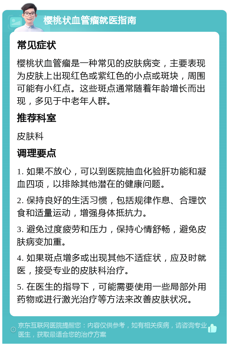 樱桃状血管瘤就医指南 常见症状 樱桃状血管瘤是一种常见的皮肤病变，主要表现为皮肤上出现红色或紫红色的小点或斑块，周围可能有小红点。这些斑点通常随着年龄增长而出现，多见于中老年人群。 推荐科室 皮肤科 调理要点 1. 如果不放心，可以到医院抽血化验肝功能和凝血四项，以排除其他潜在的健康问题。 2. 保持良好的生活习惯，包括规律作息、合理饮食和适量运动，增强身体抵抗力。 3. 避免过度疲劳和压力，保持心情舒畅，避免皮肤病变加重。 4. 如果斑点增多或出现其他不适症状，应及时就医，接受专业的皮肤科治疗。 5. 在医生的指导下，可能需要使用一些局部外用药物或进行激光治疗等方法来改善皮肤状况。