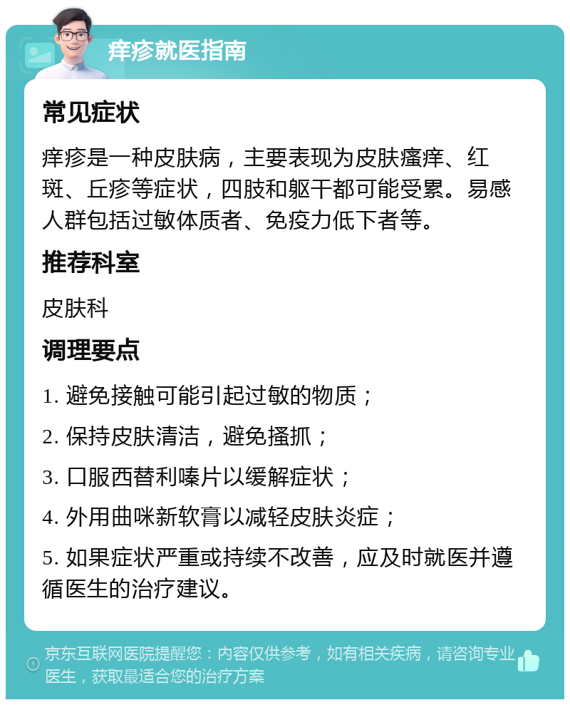 痒疹就医指南 常见症状 痒疹是一种皮肤病，主要表现为皮肤瘙痒、红斑、丘疹等症状，四肢和躯干都可能受累。易感人群包括过敏体质者、免疫力低下者等。 推荐科室 皮肤科 调理要点 1. 避免接触可能引起过敏的物质； 2. 保持皮肤清洁，避免搔抓； 3. 口服西替利嗪片以缓解症状； 4. 外用曲咪新软膏以减轻皮肤炎症； 5. 如果症状严重或持续不改善，应及时就医并遵循医生的治疗建议。