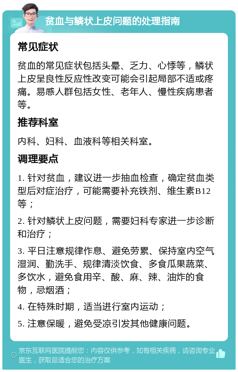 贫血与鳞状上皮问题的处理指南 常见症状 贫血的常见症状包括头晕、乏力、心悸等，鳞状上皮呈良性反应性改变可能会引起局部不适或疼痛。易感人群包括女性、老年人、慢性疾病患者等。 推荐科室 内科、妇科、血液科等相关科室。 调理要点 1. 针对贫血，建议进一步抽血检查，确定贫血类型后对症治疗，可能需要补充铁剂、维生素B12等； 2. 针对鳞状上皮问题，需要妇科专家进一步诊断和治疗； 3. 平日注意规律作息、避免劳累、保持室内空气湿润、勤洗手、规律清淡饮食、多食瓜果蔬菜、多饮水，避免食用辛、酸、麻、辣、油炸的食物，忌烟酒； 4. 在特殊时期，适当进行室内运动； 5. 注意保暖，避免受凉引发其他健康问题。