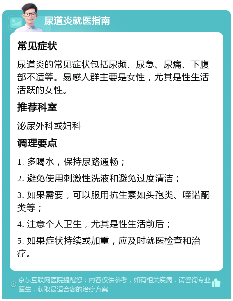 尿道炎就医指南 常见症状 尿道炎的常见症状包括尿频、尿急、尿痛、下腹部不适等。易感人群主要是女性，尤其是性生活活跃的女性。 推荐科室 泌尿外科或妇科 调理要点 1. 多喝水，保持尿路通畅； 2. 避免使用刺激性洗液和避免过度清洁； 3. 如果需要，可以服用抗生素如头孢类、喹诺酮类等； 4. 注意个人卫生，尤其是性生活前后； 5. 如果症状持续或加重，应及时就医检查和治疗。