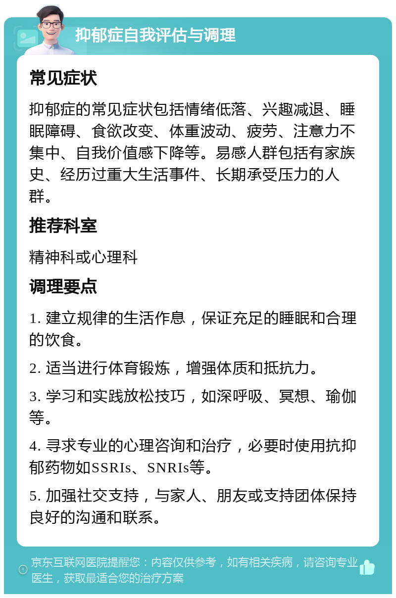 抑郁症自我评估与调理 常见症状 抑郁症的常见症状包括情绪低落、兴趣减退、睡眠障碍、食欲改变、体重波动、疲劳、注意力不集中、自我价值感下降等。易感人群包括有家族史、经历过重大生活事件、长期承受压力的人群。 推荐科室 精神科或心理科 调理要点 1. 建立规律的生活作息，保证充足的睡眠和合理的饮食。 2. 适当进行体育锻炼，增强体质和抵抗力。 3. 学习和实践放松技巧，如深呼吸、冥想、瑜伽等。 4. 寻求专业的心理咨询和治疗，必要时使用抗抑郁药物如SSRIs、SNRIs等。 5. 加强社交支持，与家人、朋友或支持团体保持良好的沟通和联系。