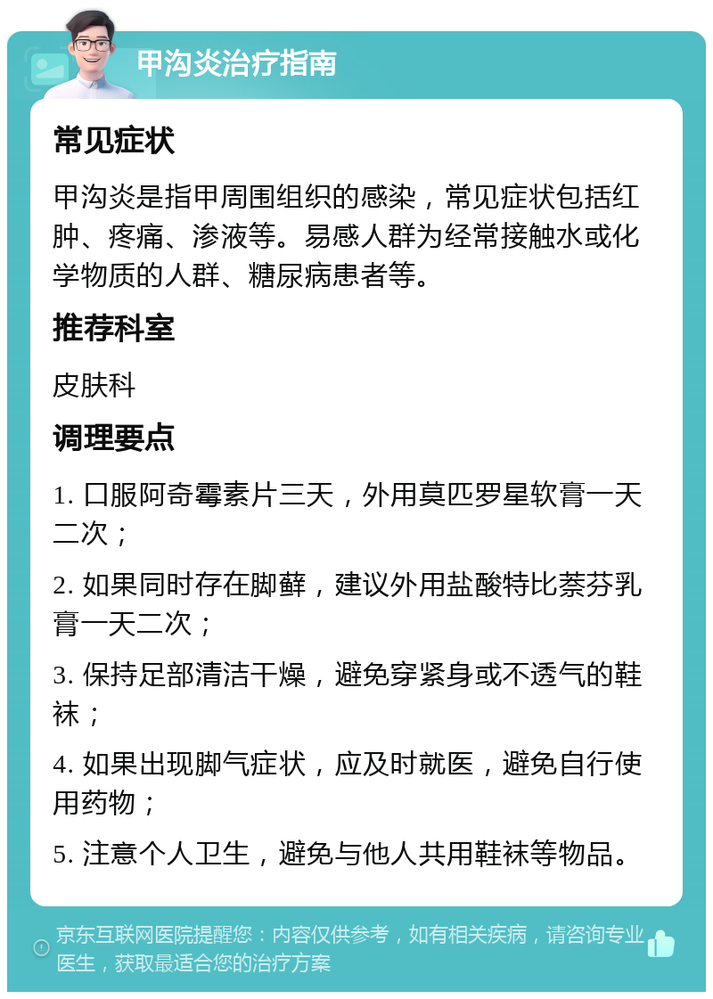 甲沟炎治疗指南 常见症状 甲沟炎是指甲周围组织的感染，常见症状包括红肿、疼痛、渗液等。易感人群为经常接触水或化学物质的人群、糖尿病患者等。 推荐科室 皮肤科 调理要点 1. 口服阿奇霉素片三天，外用莫匹罗星软膏一天二次； 2. 如果同时存在脚藓，建议外用盐酸特比萘芬乳膏一天二次； 3. 保持足部清洁干燥，避免穿紧身或不透气的鞋袜； 4. 如果出现脚气症状，应及时就医，避免自行使用药物； 5. 注意个人卫生，避免与他人共用鞋袜等物品。