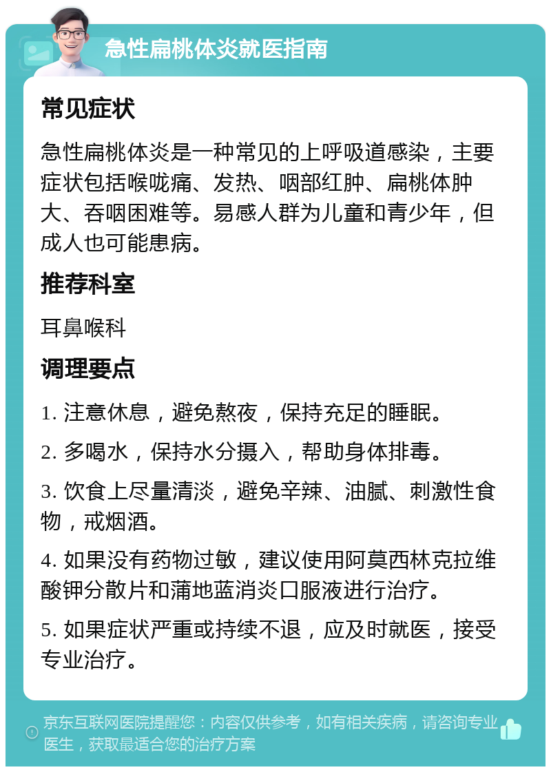 急性扁桃体炎就医指南 常见症状 急性扁桃体炎是一种常见的上呼吸道感染，主要症状包括喉咙痛、发热、咽部红肿、扁桃体肿大、吞咽困难等。易感人群为儿童和青少年，但成人也可能患病。 推荐科室 耳鼻喉科 调理要点 1. 注意休息，避免熬夜，保持充足的睡眠。 2. 多喝水，保持水分摄入，帮助身体排毒。 3. 饮食上尽量清淡，避免辛辣、油腻、刺激性食物，戒烟酒。 4. 如果没有药物过敏，建议使用阿莫西林克拉维酸钾分散片和蒲地蓝消炎口服液进行治疗。 5. 如果症状严重或持续不退，应及时就医，接受专业治疗。