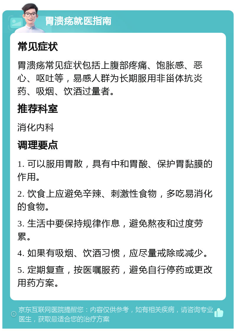 胃溃疡就医指南 常见症状 胃溃疡常见症状包括上腹部疼痛、饱胀感、恶心、呕吐等，易感人群为长期服用非甾体抗炎药、吸烟、饮酒过量者。 推荐科室 消化内科 调理要点 1. 可以服用胃散，具有中和胃酸、保护胃黏膜的作用。 2. 饮食上应避免辛辣、刺激性食物，多吃易消化的食物。 3. 生活中要保持规律作息，避免熬夜和过度劳累。 4. 如果有吸烟、饮酒习惯，应尽量戒除或减少。 5. 定期复查，按医嘱服药，避免自行停药或更改用药方案。