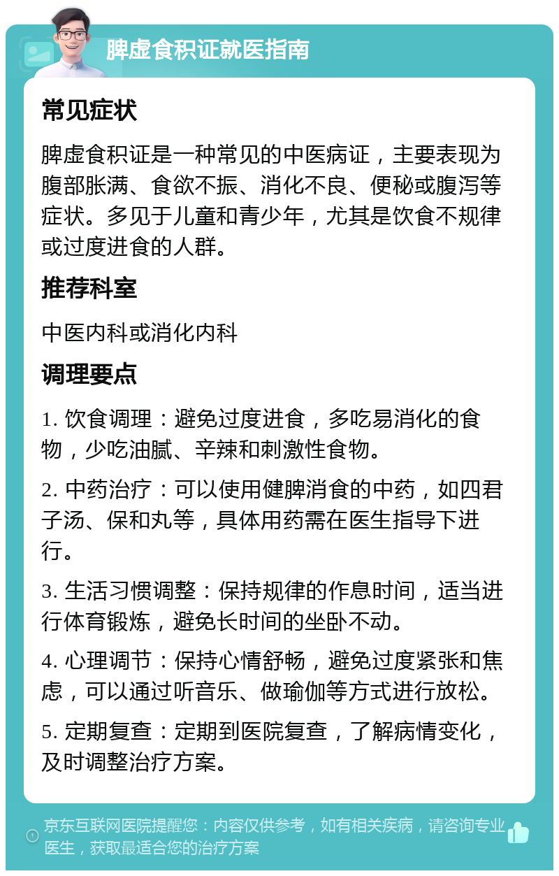 脾虚食积证就医指南 常见症状 脾虚食积证是一种常见的中医病证，主要表现为腹部胀满、食欲不振、消化不良、便秘或腹泻等症状。多见于儿童和青少年，尤其是饮食不规律或过度进食的人群。 推荐科室 中医内科或消化内科 调理要点 1. 饮食调理：避免过度进食，多吃易消化的食物，少吃油腻、辛辣和刺激性食物。 2. 中药治疗：可以使用健脾消食的中药，如四君子汤、保和丸等，具体用药需在医生指导下进行。 3. 生活习惯调整：保持规律的作息时间，适当进行体育锻炼，避免长时间的坐卧不动。 4. 心理调节：保持心情舒畅，避免过度紧张和焦虑，可以通过听音乐、做瑜伽等方式进行放松。 5. 定期复查：定期到医院复查，了解病情变化，及时调整治疗方案。