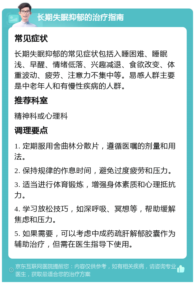 长期失眠抑郁的治疗指南 常见症状 长期失眠抑郁的常见症状包括入睡困难、睡眠浅、早醒、情绪低落、兴趣减退、食欲改变、体重波动、疲劳、注意力不集中等。易感人群主要是中老年人和有慢性疾病的人群。 推荐科室 精神科或心理科 调理要点 1. 定期服用舍曲林分散片，遵循医嘱的剂量和用法。 2. 保持规律的作息时间，避免过度疲劳和压力。 3. 适当进行体育锻炼，增强身体素质和心理抵抗力。 4. 学习放松技巧，如深呼吸、冥想等，帮助缓解焦虑和压力。 5. 如果需要，可以考虑中成药疏肝解郁胶囊作为辅助治疗，但需在医生指导下使用。