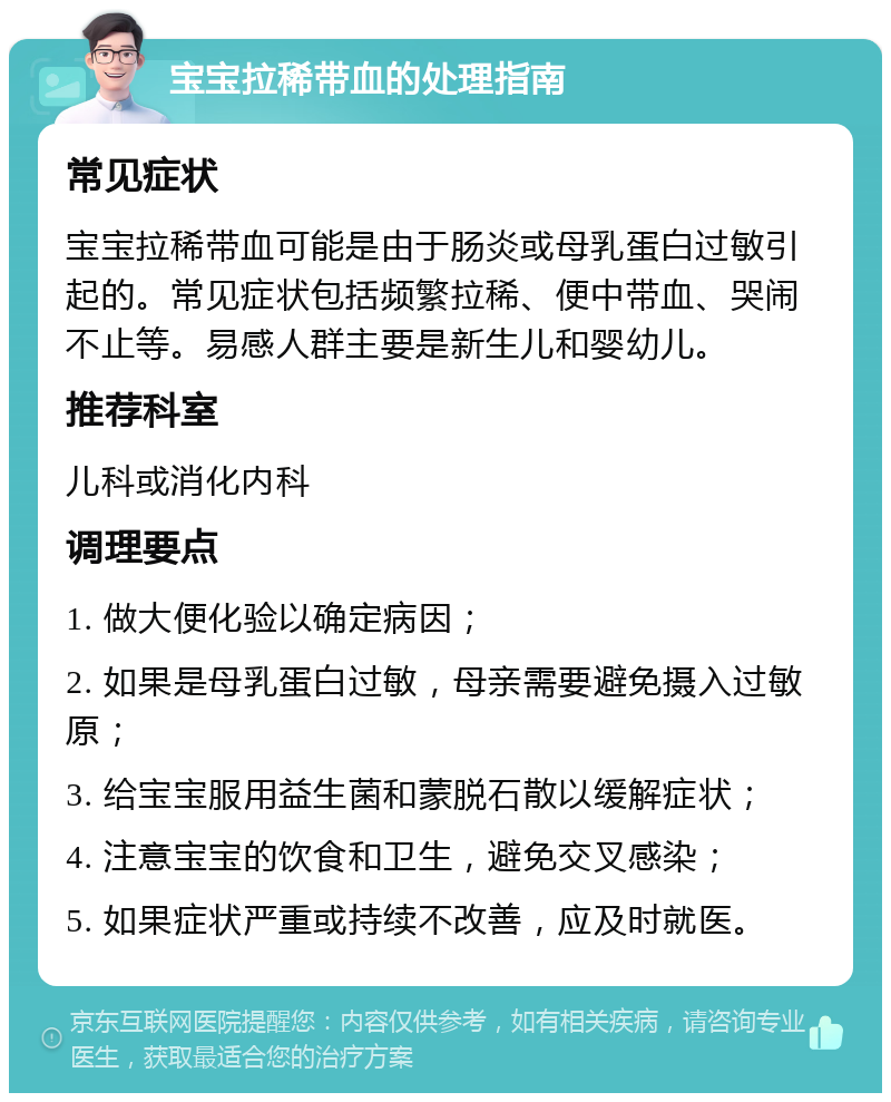 宝宝拉稀带血的处理指南 常见症状 宝宝拉稀带血可能是由于肠炎或母乳蛋白过敏引起的。常见症状包括频繁拉稀、便中带血、哭闹不止等。易感人群主要是新生儿和婴幼儿。 推荐科室 儿科或消化内科 调理要点 1. 做大便化验以确定病因； 2. 如果是母乳蛋白过敏，母亲需要避免摄入过敏原； 3. 给宝宝服用益生菌和蒙脱石散以缓解症状； 4. 注意宝宝的饮食和卫生，避免交叉感染； 5. 如果症状严重或持续不改善，应及时就医。