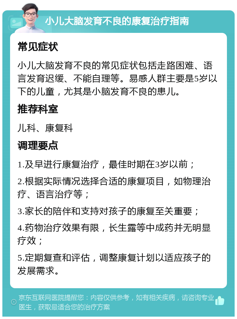 小儿大脑发育不良的康复治疗指南 常见症状 小儿大脑发育不良的常见症状包括走路困难、语言发育迟缓、不能自理等。易感人群主要是5岁以下的儿童，尤其是小脑发育不良的患儿。 推荐科室 儿科、康复科 调理要点 1.及早进行康复治疗，最佳时期在3岁以前； 2.根据实际情况选择合适的康复项目，如物理治疗、语言治疗等； 3.家长的陪伴和支持对孩子的康复至关重要； 4.药物治疗效果有限，长生露等中成药并无明显疗效； 5.定期复查和评估，调整康复计划以适应孩子的发展需求。