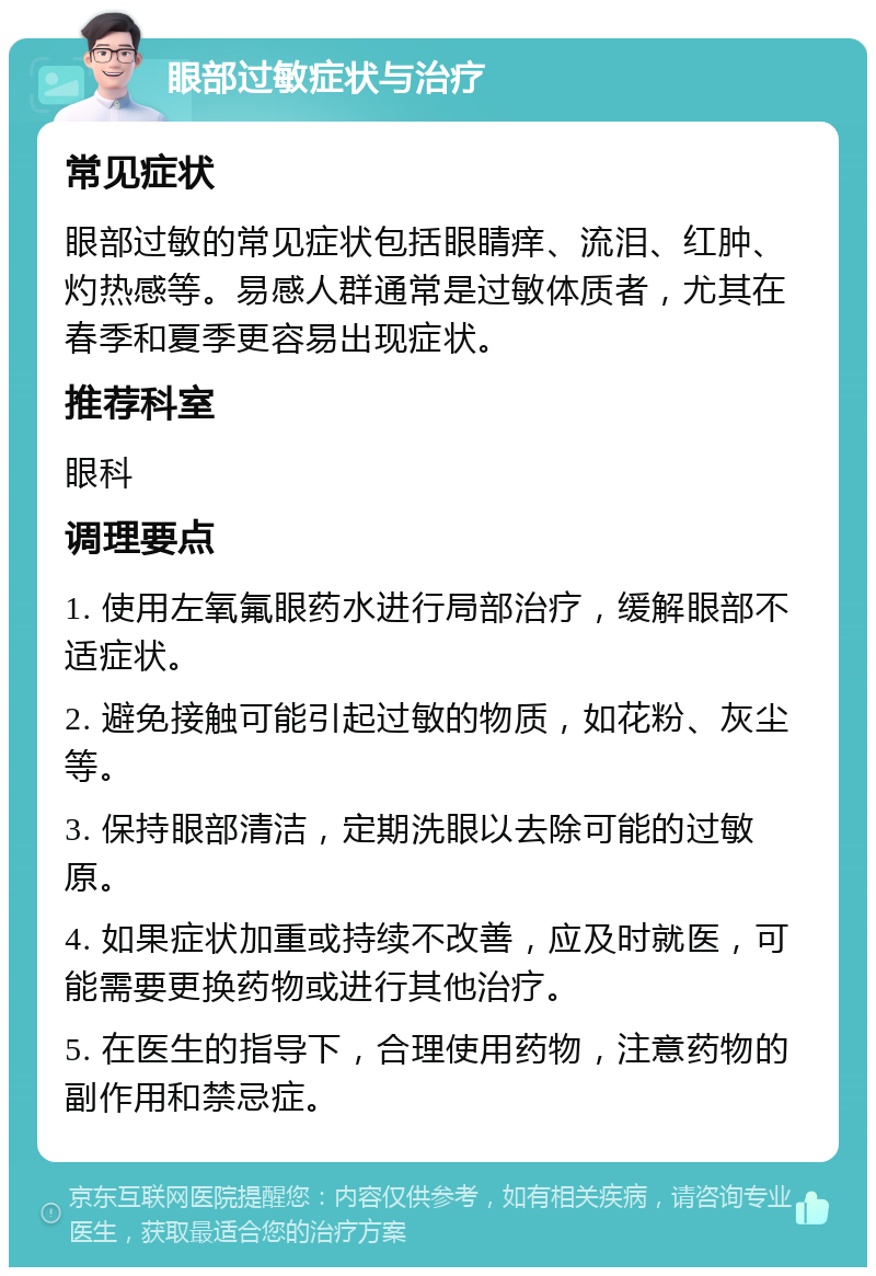 眼部过敏症状与治疗 常见症状 眼部过敏的常见症状包括眼睛痒、流泪、红肿、灼热感等。易感人群通常是过敏体质者，尤其在春季和夏季更容易出现症状。 推荐科室 眼科 调理要点 1. 使用左氧氟眼药水进行局部治疗，缓解眼部不适症状。 2. 避免接触可能引起过敏的物质，如花粉、灰尘等。 3. 保持眼部清洁，定期洗眼以去除可能的过敏原。 4. 如果症状加重或持续不改善，应及时就医，可能需要更换药物或进行其他治疗。 5. 在医生的指导下，合理使用药物，注意药物的副作用和禁忌症。