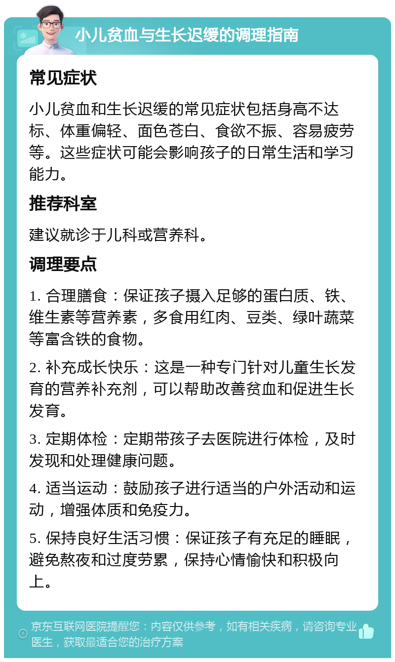 小儿贫血与生长迟缓的调理指南 常见症状 小儿贫血和生长迟缓的常见症状包括身高不达标、体重偏轻、面色苍白、食欲不振、容易疲劳等。这些症状可能会影响孩子的日常生活和学习能力。 推荐科室 建议就诊于儿科或营养科。 调理要点 1. 合理膳食：保证孩子摄入足够的蛋白质、铁、维生素等营养素，多食用红肉、豆类、绿叶蔬菜等富含铁的食物。 2. 补充成长快乐：这是一种专门针对儿童生长发育的营养补充剂，可以帮助改善贫血和促进生长发育。 3. 定期体检：定期带孩子去医院进行体检，及时发现和处理健康问题。 4. 适当运动：鼓励孩子进行适当的户外活动和运动，增强体质和免疫力。 5. 保持良好生活习惯：保证孩子有充足的睡眠，避免熬夜和过度劳累，保持心情愉快和积极向上。