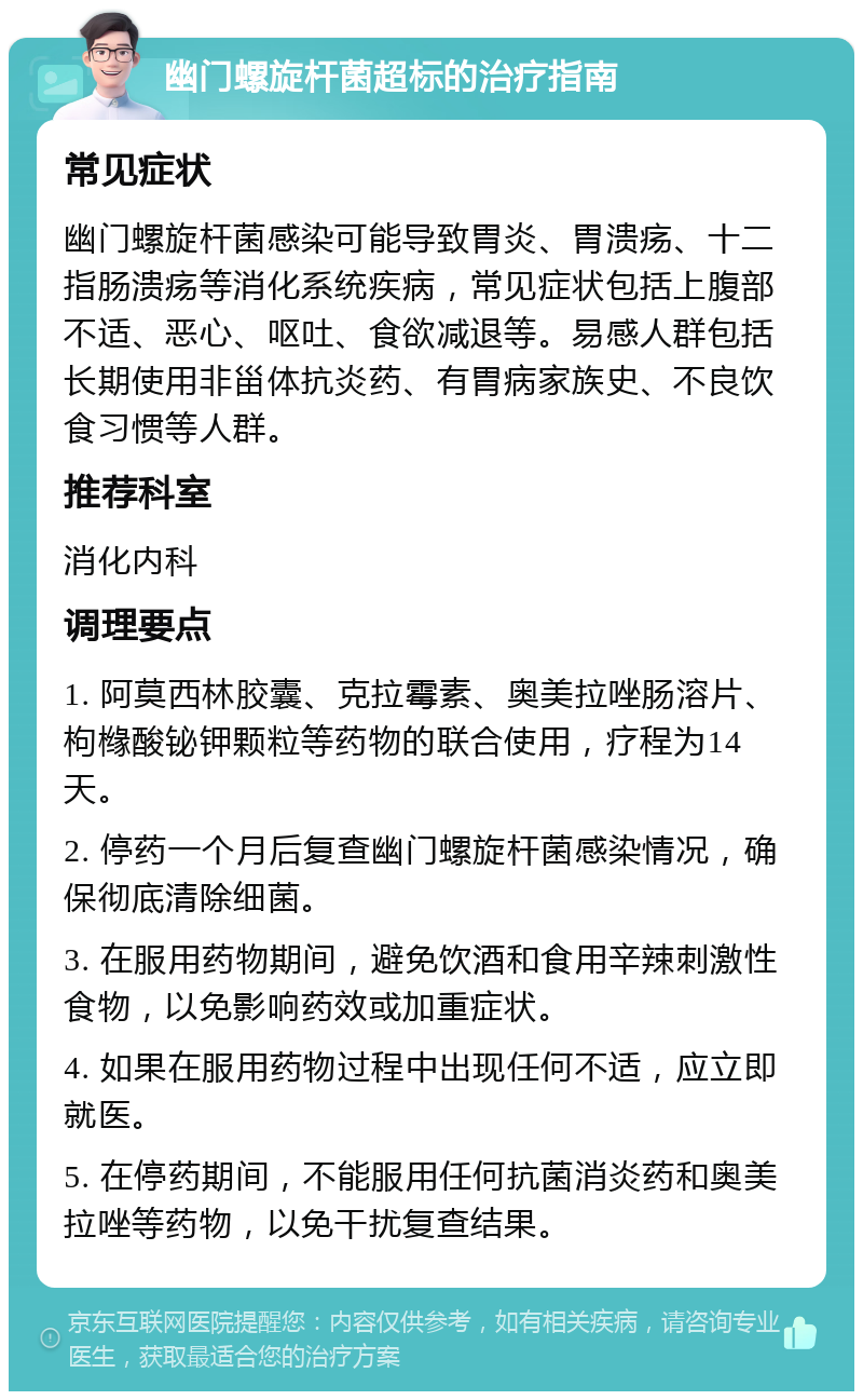 幽门螺旋杆菌超标的治疗指南 常见症状 幽门螺旋杆菌感染可能导致胃炎、胃溃疡、十二指肠溃疡等消化系统疾病，常见症状包括上腹部不适、恶心、呕吐、食欲减退等。易感人群包括长期使用非甾体抗炎药、有胃病家族史、不良饮食习惯等人群。 推荐科室 消化内科 调理要点 1. 阿莫西林胶囊、克拉霉素、奥美拉唑肠溶片、枸橼酸铋钾颗粒等药物的联合使用，疗程为14天。 2. 停药一个月后复查幽门螺旋杆菌感染情况，确保彻底清除细菌。 3. 在服用药物期间，避免饮酒和食用辛辣刺激性食物，以免影响药效或加重症状。 4. 如果在服用药物过程中出现任何不适，应立即就医。 5. 在停药期间，不能服用任何抗菌消炎药和奥美拉唑等药物，以免干扰复查结果。