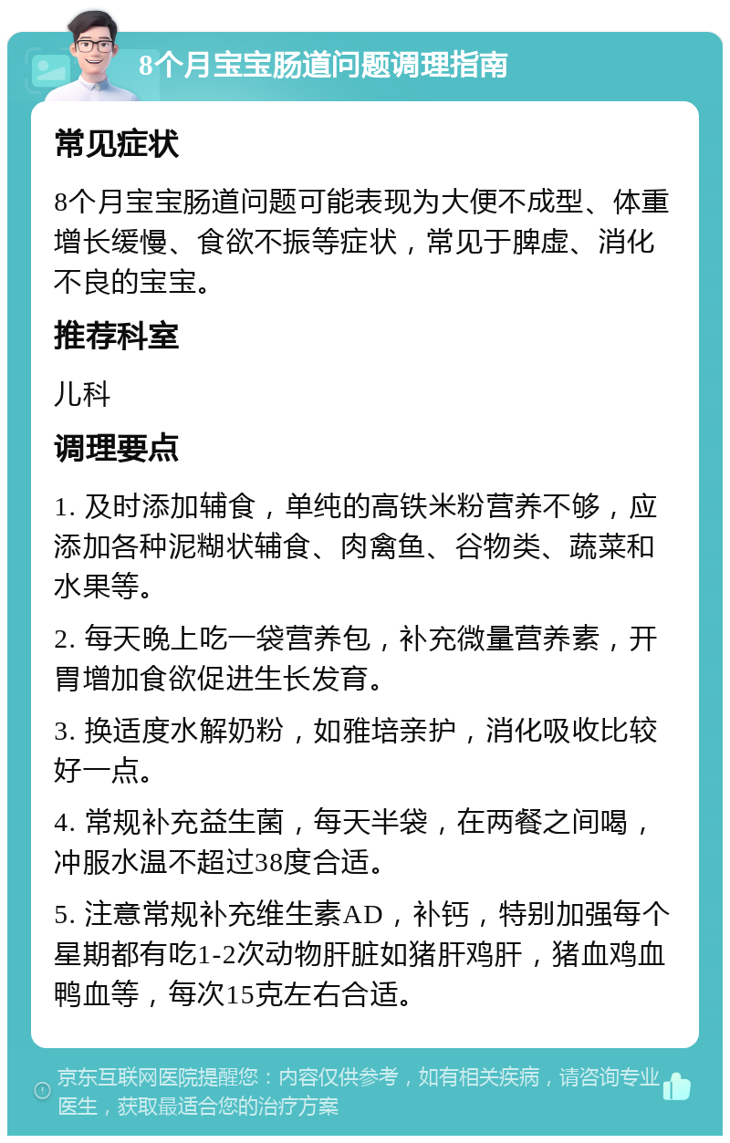 8个月宝宝肠道问题调理指南 常见症状 8个月宝宝肠道问题可能表现为大便不成型、体重增长缓慢、食欲不振等症状，常见于脾虚、消化不良的宝宝。 推荐科室 儿科 调理要点 1. 及时添加辅食，单纯的高铁米粉营养不够，应添加各种泥糊状辅食、肉禽鱼、谷物类、蔬菜和水果等。 2. 每天晚上吃一袋营养包，补充微量营养素，开胃增加食欲促进生长发育。 3. 换适度水解奶粉，如雅培亲护，消化吸收比较好一点。 4. 常规补充益生菌，每天半袋，在两餐之间喝，冲服水温不超过38度合适。 5. 注意常规补充维生素AD，补钙，特别加强每个星期都有吃1-2次动物肝脏如猪肝鸡肝，猪血鸡血鸭血等，每次15克左右合适。