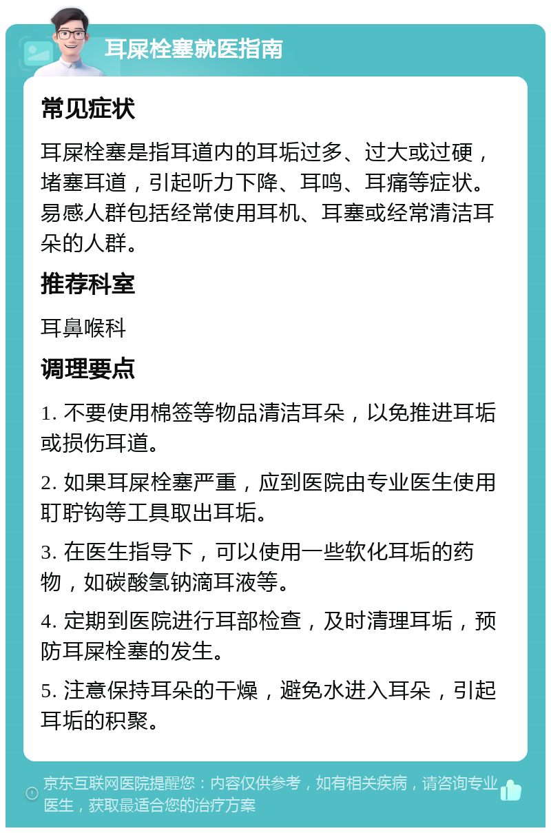 耳屎栓塞就医指南 常见症状 耳屎栓塞是指耳道内的耳垢过多、过大或过硬，堵塞耳道，引起听力下降、耳鸣、耳痛等症状。易感人群包括经常使用耳机、耳塞或经常清洁耳朵的人群。 推荐科室 耳鼻喉科 调理要点 1. 不要使用棉签等物品清洁耳朵，以免推进耳垢或损伤耳道。 2. 如果耳屎栓塞严重，应到医院由专业医生使用耵聍钩等工具取出耳垢。 3. 在医生指导下，可以使用一些软化耳垢的药物，如碳酸氢钠滴耳液等。 4. 定期到医院进行耳部检查，及时清理耳垢，预防耳屎栓塞的发生。 5. 注意保持耳朵的干燥，避免水进入耳朵，引起耳垢的积聚。