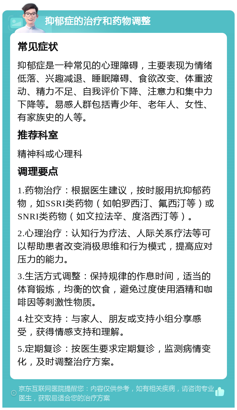 抑郁症的治疗和药物调整 常见症状 抑郁症是一种常见的心理障碍，主要表现为情绪低落、兴趣减退、睡眠障碍、食欲改变、体重波动、精力不足、自我评价下降、注意力和集中力下降等。易感人群包括青少年、老年人、女性、有家族史的人等。 推荐科室 精神科或心理科 调理要点 1.药物治疗：根据医生建议，按时服用抗抑郁药物，如SSRI类药物（如帕罗西汀、氟西汀等）或SNRI类药物（如文拉法辛、度洛西汀等）。 2.心理治疗：认知行为疗法、人际关系疗法等可以帮助患者改变消极思维和行为模式，提高应对压力的能力。 3.生活方式调整：保持规律的作息时间，适当的体育锻炼，均衡的饮食，避免过度使用酒精和咖啡因等刺激性物质。 4.社交支持：与家人、朋友或支持小组分享感受，获得情感支持和理解。 5.定期复诊：按医生要求定期复诊，监测病情变化，及时调整治疗方案。