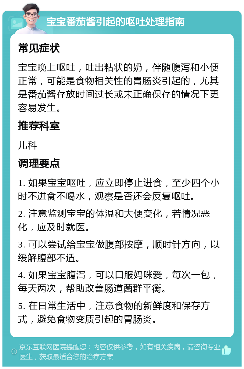 宝宝番茄酱引起的呕吐处理指南 常见症状 宝宝晚上呕吐，吐出粘状的奶，伴随腹泻和小便正常，可能是食物相关性的胃肠炎引起的，尤其是番茄酱存放时间过长或未正确保存的情况下更容易发生。 推荐科室 儿科 调理要点 1. 如果宝宝呕吐，应立即停止进食，至少四个小时不进食不喝水，观察是否还会反复呕吐。 2. 注意监测宝宝的体温和大便变化，若情况恶化，应及时就医。 3. 可以尝试给宝宝做腹部按摩，顺时针方向，以缓解腹部不适。 4. 如果宝宝腹泻，可以口服妈咪爱，每次一包，每天两次，帮助改善肠道菌群平衡。 5. 在日常生活中，注意食物的新鲜度和保存方式，避免食物变质引起的胃肠炎。