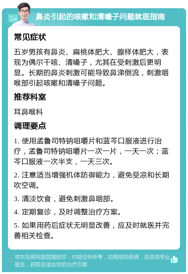 鼻炎引起的咳嗽和清嗓子问题就医指南 常见症状 五岁男孩有鼻炎、扁桃体肥大、腺样体肥大，表现为偶尔干咳、清嗓子，尤其在受刺激后更明显。长期的鼻炎刺激可能导致鼻涕倒流，刺激咽喉部引起咳嗽和清嗓子问题。 推荐科室 耳鼻喉科 调理要点 1. 使用孟鲁司特钠咀嚼片和蓝芩口服液进行治疗，孟鲁司特钠咀嚼片一次一片，一天一次；蓝芩口服液一次半支，一天三次。 2. 注意适当增强机体防御能力，避免受凉和长期吹空调。 3. 清淡饮食，避免刺激鼻咽部。 4. 定期复诊，及时调整治疗方案。 5. 如果用药后症状无明显改善，应及时就医并完善相关检查。