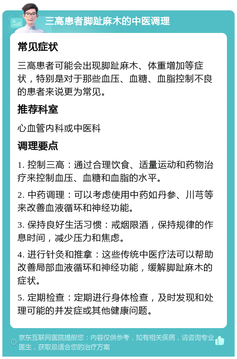 三高患者脚趾麻木的中医调理 常见症状 三高患者可能会出现脚趾麻木、体重增加等症状，特别是对于那些血压、血糖、血脂控制不良的患者来说更为常见。 推荐科室 心血管内科或中医科 调理要点 1. 控制三高：通过合理饮食、适量运动和药物治疗来控制血压、血糖和血脂的水平。 2. 中药调理：可以考虑使用中药如丹参、川芎等来改善血液循环和神经功能。 3. 保持良好生活习惯：戒烟限酒，保持规律的作息时间，减少压力和焦虑。 4. 进行针灸和推拿：这些传统中医疗法可以帮助改善局部血液循环和神经功能，缓解脚趾麻木的症状。 5. 定期检查：定期进行身体检查，及时发现和处理可能的并发症或其他健康问题。