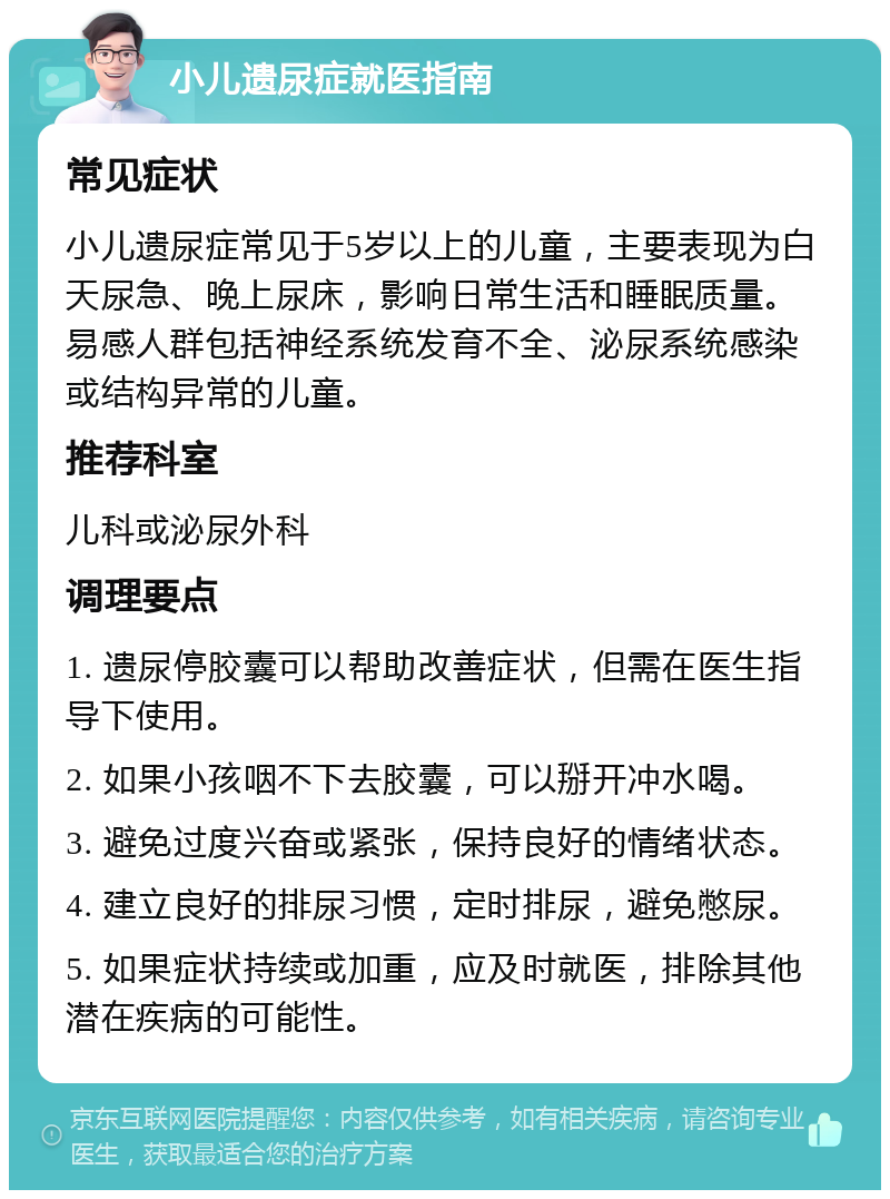 小儿遗尿症就医指南 常见症状 小儿遗尿症常见于5岁以上的儿童，主要表现为白天尿急、晚上尿床，影响日常生活和睡眠质量。易感人群包括神经系统发育不全、泌尿系统感染或结构异常的儿童。 推荐科室 儿科或泌尿外科 调理要点 1. 遗尿停胶囊可以帮助改善症状，但需在医生指导下使用。 2. 如果小孩咽不下去胶囊，可以掰开冲水喝。 3. 避免过度兴奋或紧张，保持良好的情绪状态。 4. 建立良好的排尿习惯，定时排尿，避免憋尿。 5. 如果症状持续或加重，应及时就医，排除其他潜在疾病的可能性。