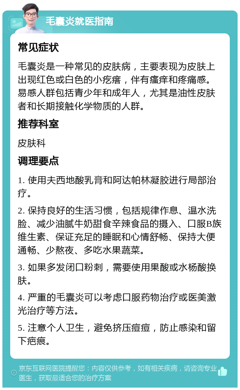 毛囊炎就医指南 常见症状 毛囊炎是一种常见的皮肤病，主要表现为皮肤上出现红色或白色的小疙瘩，伴有瘙痒和疼痛感。易感人群包括青少年和成年人，尤其是油性皮肤者和长期接触化学物质的人群。 推荐科室 皮肤科 调理要点 1. 使用夫西地酸乳膏和阿达帕林凝胶进行局部治疗。 2. 保持良好的生活习惯，包括规律作息、温水洗脸、减少油腻牛奶甜食辛辣食品的摄入、口服B族维生素、保证充足的睡眠和心情舒畅、保持大便通畅、少熬夜、多吃水果蔬菜。 3. 如果多发闭口粉刺，需要使用果酸或水杨酸换肤。 4. 严重的毛囊炎可以考虑口服药物治疗或医美激光治疗等方法。 5. 注意个人卫生，避免挤压痘痘，防止感染和留下疤痕。