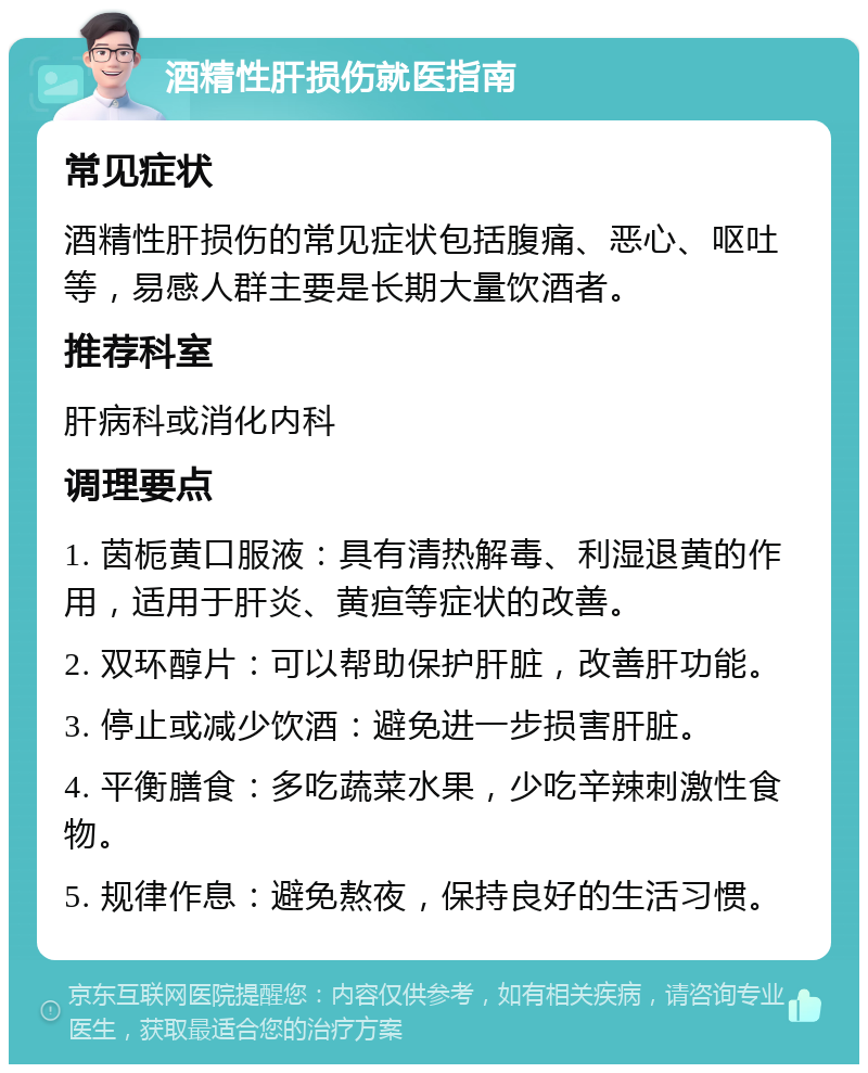 酒精性肝损伤就医指南 常见症状 酒精性肝损伤的常见症状包括腹痛、恶心、呕吐等，易感人群主要是长期大量饮酒者。 推荐科室 肝病科或消化内科 调理要点 1. 茵栀黄口服液：具有清热解毒、利湿退黄的作用，适用于肝炎、黄疸等症状的改善。 2. 双环醇片：可以帮助保护肝脏，改善肝功能。 3. 停止或减少饮酒：避免进一步损害肝脏。 4. 平衡膳食：多吃蔬菜水果，少吃辛辣刺激性食物。 5. 规律作息：避免熬夜，保持良好的生活习惯。