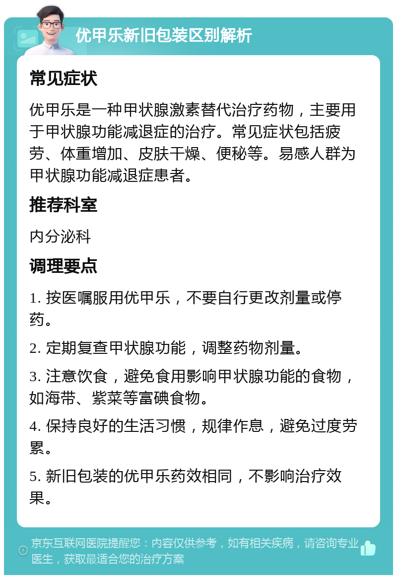 优甲乐新旧包装区别解析 常见症状 优甲乐是一种甲状腺激素替代治疗药物，主要用于甲状腺功能减退症的治疗。常见症状包括疲劳、体重增加、皮肤干燥、便秘等。易感人群为甲状腺功能减退症患者。 推荐科室 内分泌科 调理要点 1. 按医嘱服用优甲乐，不要自行更改剂量或停药。 2. 定期复查甲状腺功能，调整药物剂量。 3. 注意饮食，避免食用影响甲状腺功能的食物，如海带、紫菜等富碘食物。 4. 保持良好的生活习惯，规律作息，避免过度劳累。 5. 新旧包装的优甲乐药效相同，不影响治疗效果。