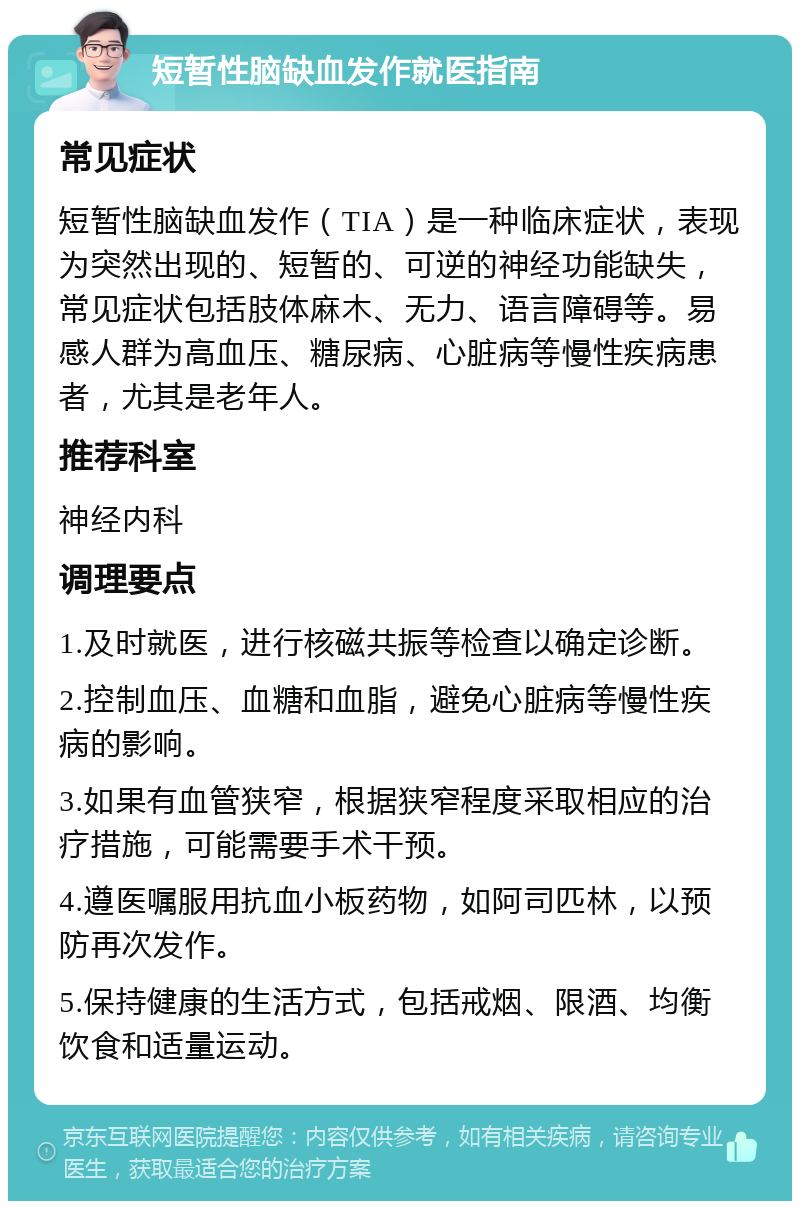 短暂性脑缺血发作就医指南 常见症状 短暂性脑缺血发作（TIA）是一种临床症状，表现为突然出现的、短暂的、可逆的神经功能缺失，常见症状包括肢体麻木、无力、语言障碍等。易感人群为高血压、糖尿病、心脏病等慢性疾病患者，尤其是老年人。 推荐科室 神经内科 调理要点 1.及时就医，进行核磁共振等检查以确定诊断。 2.控制血压、血糖和血脂，避免心脏病等慢性疾病的影响。 3.如果有血管狭窄，根据狭窄程度采取相应的治疗措施，可能需要手术干预。 4.遵医嘱服用抗血小板药物，如阿司匹林，以预防再次发作。 5.保持健康的生活方式，包括戒烟、限酒、均衡饮食和适量运动。