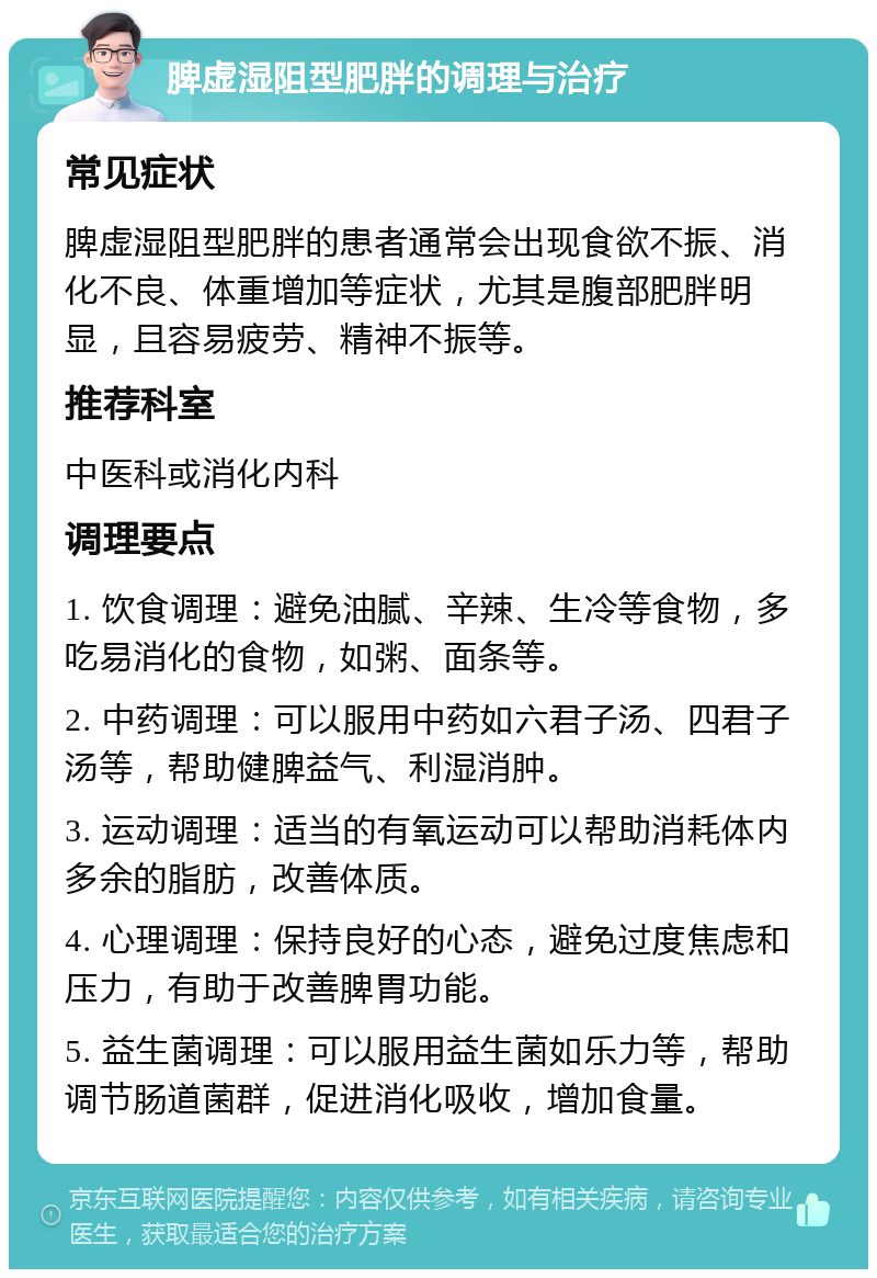 脾虚湿阻型肥胖的调理与治疗 常见症状 脾虚湿阻型肥胖的患者通常会出现食欲不振、消化不良、体重增加等症状，尤其是腹部肥胖明显，且容易疲劳、精神不振等。 推荐科室 中医科或消化内科 调理要点 1. 饮食调理：避免油腻、辛辣、生冷等食物，多吃易消化的食物，如粥、面条等。 2. 中药调理：可以服用中药如六君子汤、四君子汤等，帮助健脾益气、利湿消肿。 3. 运动调理：适当的有氧运动可以帮助消耗体内多余的脂肪，改善体质。 4. 心理调理：保持良好的心态，避免过度焦虑和压力，有助于改善脾胃功能。 5. 益生菌调理：可以服用益生菌如乐力等，帮助调节肠道菌群，促进消化吸收，增加食量。