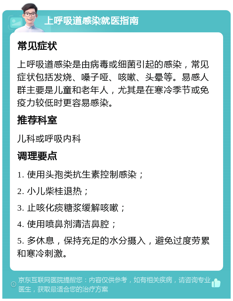 上呼吸道感染就医指南 常见症状 上呼吸道感染是由病毒或细菌引起的感染，常见症状包括发烧、嗓子哑、咳嗽、头晕等。易感人群主要是儿童和老年人，尤其是在寒冷季节或免疫力较低时更容易感染。 推荐科室 儿科或呼吸内科 调理要点 1. 使用头孢类抗生素控制感染； 2. 小儿柴桂退热； 3. 止咳化痰糖浆缓解咳嗽； 4. 使用喷鼻剂清洁鼻腔； 5. 多休息，保持充足的水分摄入，避免过度劳累和寒冷刺激。