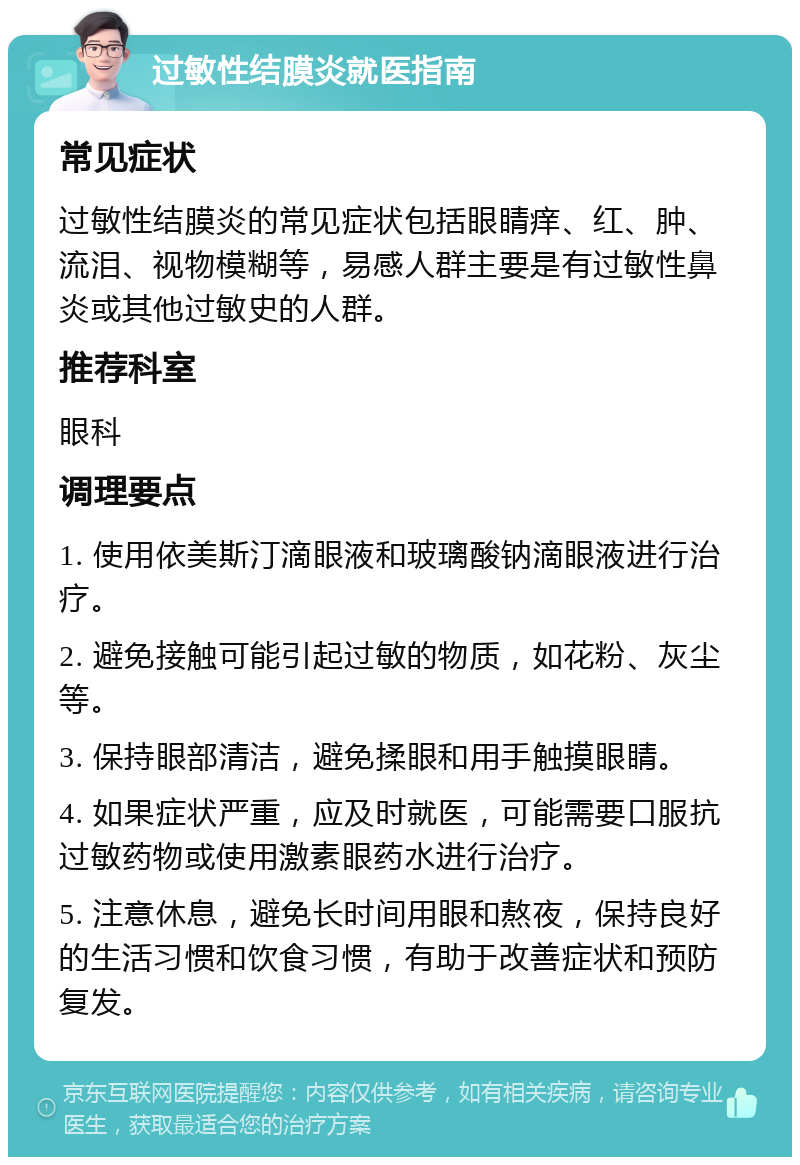 过敏性结膜炎就医指南 常见症状 过敏性结膜炎的常见症状包括眼睛痒、红、肿、流泪、视物模糊等，易感人群主要是有过敏性鼻炎或其他过敏史的人群。 推荐科室 眼科 调理要点 1. 使用依美斯汀滴眼液和玻璃酸钠滴眼液进行治疗。 2. 避免接触可能引起过敏的物质，如花粉、灰尘等。 3. 保持眼部清洁，避免揉眼和用手触摸眼睛。 4. 如果症状严重，应及时就医，可能需要口服抗过敏药物或使用激素眼药水进行治疗。 5. 注意休息，避免长时间用眼和熬夜，保持良好的生活习惯和饮食习惯，有助于改善症状和预防复发。