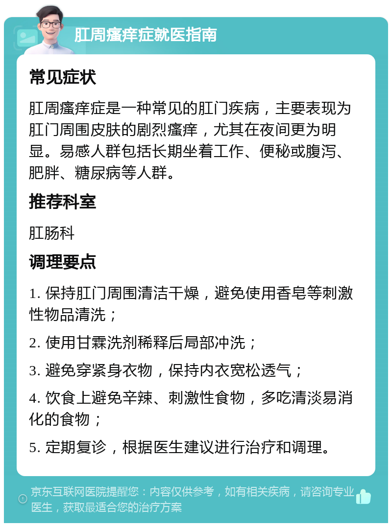 肛周瘙痒症就医指南 常见症状 肛周瘙痒症是一种常见的肛门疾病，主要表现为肛门周围皮肤的剧烈瘙痒，尤其在夜间更为明显。易感人群包括长期坐着工作、便秘或腹泻、肥胖、糖尿病等人群。 推荐科室 肛肠科 调理要点 1. 保持肛门周围清洁干燥，避免使用香皂等刺激性物品清洗； 2. 使用甘霖洗剂稀释后局部冲洗； 3. 避免穿紧身衣物，保持内衣宽松透气； 4. 饮食上避免辛辣、刺激性食物，多吃清淡易消化的食物； 5. 定期复诊，根据医生建议进行治疗和调理。