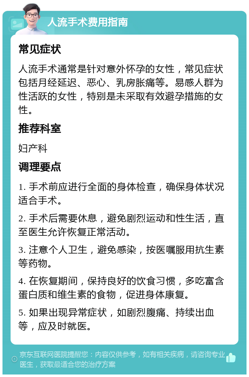 人流手术费用指南 常见症状 人流手术通常是针对意外怀孕的女性，常见症状包括月经延迟、恶心、乳房胀痛等。易感人群为性活跃的女性，特别是未采取有效避孕措施的女性。 推荐科室 妇产科 调理要点 1. 手术前应进行全面的身体检查，确保身体状况适合手术。 2. 手术后需要休息，避免剧烈运动和性生活，直至医生允许恢复正常活动。 3. 注意个人卫生，避免感染，按医嘱服用抗生素等药物。 4. 在恢复期间，保持良好的饮食习惯，多吃富含蛋白质和维生素的食物，促进身体康复。 5. 如果出现异常症状，如剧烈腹痛、持续出血等，应及时就医。