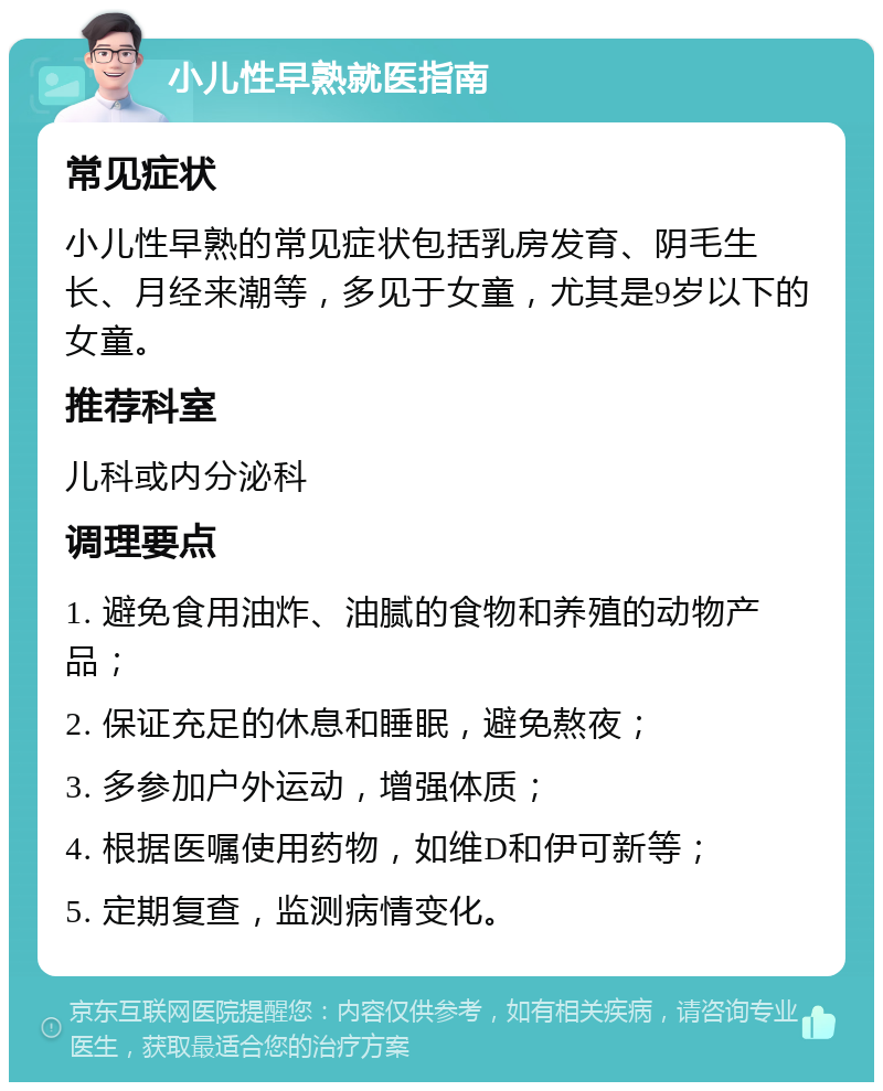 小儿性早熟就医指南 常见症状 小儿性早熟的常见症状包括乳房发育、阴毛生长、月经来潮等，多见于女童，尤其是9岁以下的女童。 推荐科室 儿科或内分泌科 调理要点 1. 避免食用油炸、油腻的食物和养殖的动物产品； 2. 保证充足的休息和睡眠，避免熬夜； 3. 多参加户外运动，增强体质； 4. 根据医嘱使用药物，如维D和伊可新等； 5. 定期复查，监测病情变化。