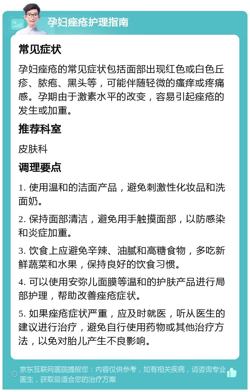 孕妇痤疮护理指南 常见症状 孕妇痤疮的常见症状包括面部出现红色或白色丘疹、脓疱、黑头等，可能伴随轻微的瘙痒或疼痛感。孕期由于激素水平的改变，容易引起痤疮的发生或加重。 推荐科室 皮肤科 调理要点 1. 使用温和的洁面产品，避免刺激性化妆品和洗面奶。 2. 保持面部清洁，避免用手触摸面部，以防感染和炎症加重。 3. 饮食上应避免辛辣、油腻和高糖食物，多吃新鲜蔬菜和水果，保持良好的饮食习惯。 4. 可以使用安弥儿面膜等温和的护肤产品进行局部护理，帮助改善痤疮症状。 5. 如果痤疮症状严重，应及时就医，听从医生的建议进行治疗，避免自行使用药物或其他治疗方法，以免对胎儿产生不良影响。