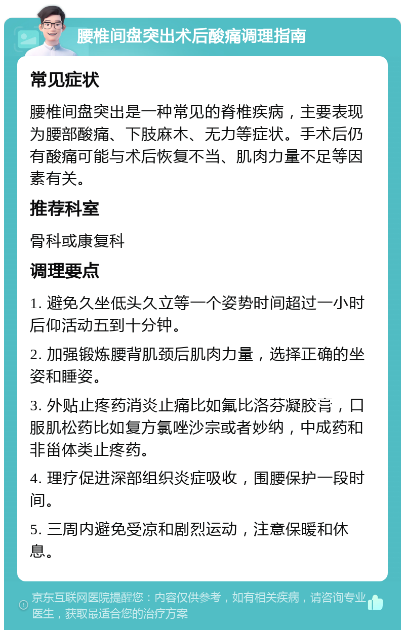 腰椎间盘突出术后酸痛调理指南 常见症状 腰椎间盘突出是一种常见的脊椎疾病，主要表现为腰部酸痛、下肢麻木、无力等症状。手术后仍有酸痛可能与术后恢复不当、肌肉力量不足等因素有关。 推荐科室 骨科或康复科 调理要点 1. 避免久坐低头久立等一个姿势时间超过一小时后仰活动五到十分钟。 2. 加强锻炼腰背肌颈后肌肉力量，选择正确的坐姿和睡姿。 3. 外贴止疼药消炎止痛比如氟比洛芬凝胶膏，口服肌松药比如复方氯唑沙宗或者妙纳，中成药和非甾体类止疼药。 4. 理疗促进深部组织炎症吸收，围腰保护一段时间。 5. 三周内避免受凉和剧烈运动，注意保暖和休息。